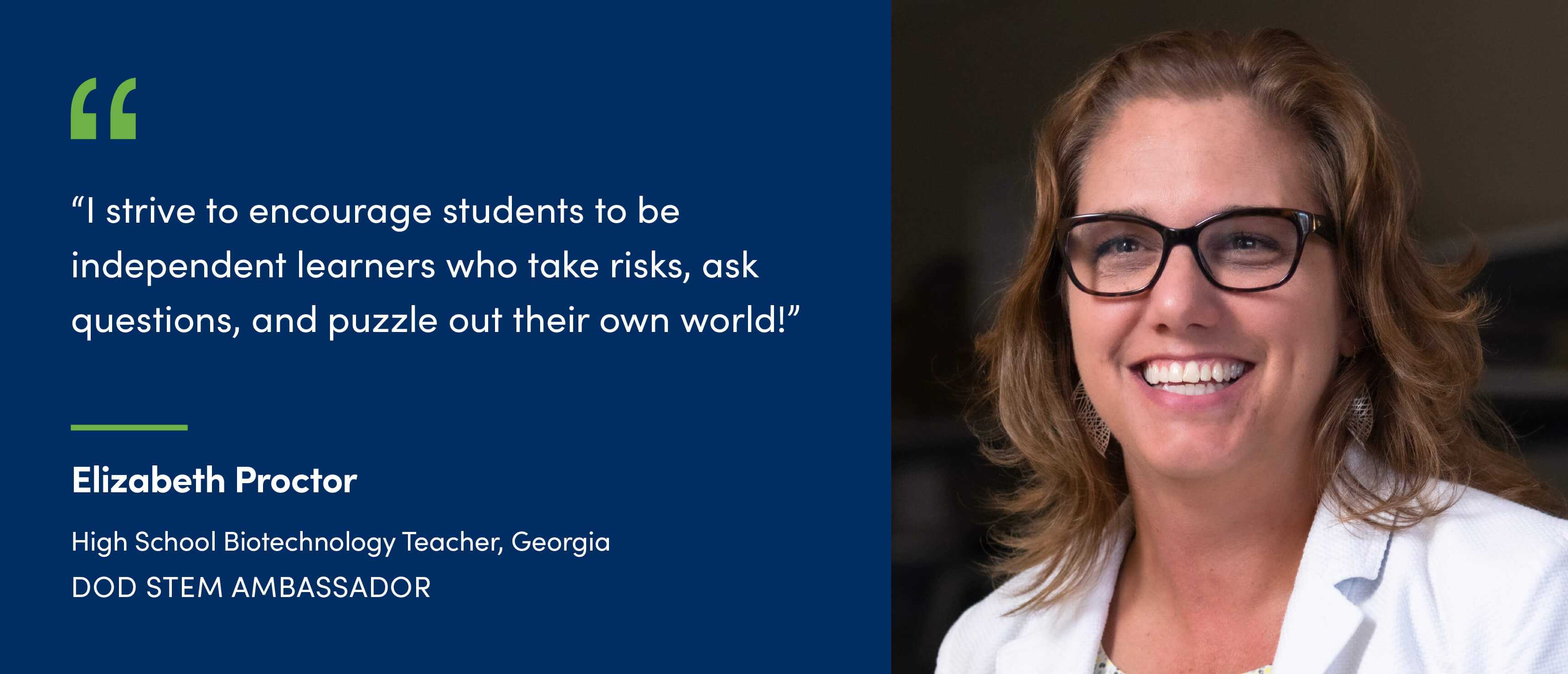 A quote from Elizabeth Proctor, High School Biotechnology Teacher in Georgia and DoD STEM Ambassador. I strive to encourage students to be independent learners who take risks, ask questions, and puzzle out their own world!